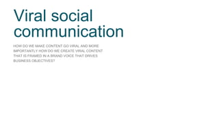 Viral social 
communication 
HOW DO WE MAKE CONTENT GO VIRAL AND MORE 
IMPORTANTLY HOW DO WE CREATE VIRAL CONTENT 
THAT IS FRAMED IN A BRAND VOICE THAT DRIVES 
BUSINESS OBJECTIVES? 
 
