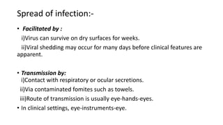Spread of infection:-
• Facilitated by :
i)Virus can survive on dry surfaces for weeks.
ii)Viral shedding may occur for many days before clinical features are
apparent.
• Transmission by:
i)Contact with respiratory or ocular secretions.
ii)Via contaminated fomites such as towels.
iii)Route of transmission is usually eye-hands-eyes.
• In clinical settings, eye-instruments-eye.
 