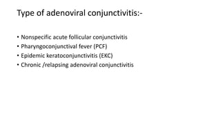 Type of adenoviral conjunctivitis:-
• Nonspecific acute follicular conjunctivitis
• Pharyngoconjunctival fever (PCF)
• Epidemic keratoconjunctivitis (EKC)
• Chronic /relapsing adenoviral conjunctivitis
 