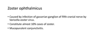 Zoster ophthalmicus
• Caused by infection of gasserian ganglion of fifth cranial nerve by
Varicella-zoster virus.
• Constitute almost 10% cases of zoster.
• Mucopurulent conjunctivitis.
 