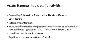 Acute Haemorrhagic conjunctivitis:-
• Caused by Enterovirus A and coxsackie virus(Picorna
virus family).
• Extremely contagious.
• In acute inflammation conjunctiva characterised by conjunctival
haemorrhage, hyperaemia and mild follicular hyperplasia.
• Usually occurs in tropical areas.
• Rapid onset, resolves within 1-2 weeks.
 