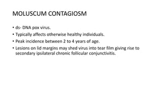 MOLUSCUM CONTAGIOSM
• ds- DNA pox virus.
• Typically affects otherwise healthy individuals.
• Peak incidence between 2 to 4 years of age.
• Lesions on lid margins may shed virus into tear film giving rise to
secondary ipsilateral chronic follicular conjunctivitis.
 
