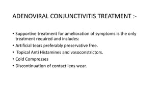 ADENOVIRAL CONJUNCTIVITIS TREATMENT :-
• Supportive treatment for amelioration of symptoms is the only
treatment required and includes:
• Artificial tears preferably preservative free.
• Topical Anti Histamines and vasoconstrictors.
• Cold Compresses
• Discontinuation of contact lens wear.
 