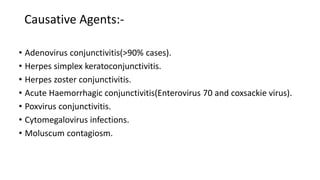 Causative Agents:-
• Adenovirus conjunctivitis(>90% cases).
• Herpes simplex keratoconjunctivitis.
• Herpes zoster conjunctivitis.
• Acute Haemorrhagic conjunctivitis(Enterovirus 70 and coxsackie virus).
• Poxvirus conjunctivitis.
• Cytomegalovirus infections.
• Moluscum contagiosm.
 