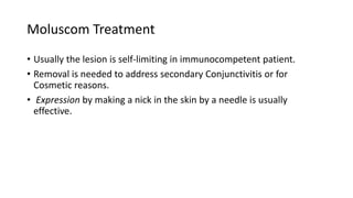 Moluscom Treatment
• Usually the lesion is self-limiting in immunocompetent patient.
• Removal is needed to address secondary Conjunctivitis or for
Cosmetic reasons.
• Expression by making a nick in the skin by a needle is usually
effective.
 