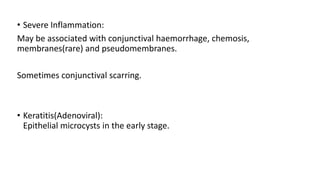• Severe Inflammation:
May be associated with conjunctival haemorrhage, chemosis,
membranes(rare) and pseudomembranes.
Sometimes conjunctival scarring.
• Keratitis(Adenoviral):
Epithelial microcysts in the early stage.
 