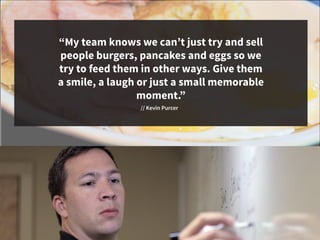vv
“My team knows we can’t just try and sell
people burgers, pancakes and eggs so we
try to feed them in other ways. Give them
a smile, a laugh or just a small memorable
moment.”
// Kevin Purcer
 