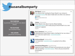 #susanalbumparty
THE PURPOSE
to promote Susan Boyle’s new album
release
THE OUTCOME
Su’s Anal Bum Party
THE LESSON
proofread everything
 