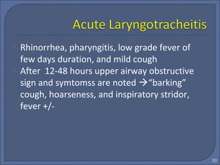  Rhinorrhea, pharyngitis, low grade fever of
few days duration, and mild cough
 After 12-48 hours upper airway obstructive
sign and symtomss are noted “barking”
cough, hoarseness, and inspiratory stridor,
fever +/-
10
 