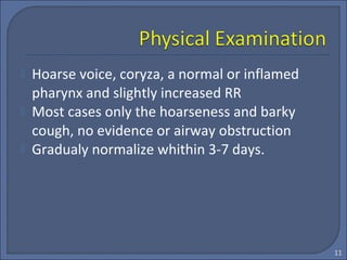  Hoarse voice, coryza, a normal or inflamed
pharynx and slightly increased RR
 Most cases only the hoarseness and barky
cough, no evidence or airway obstruction
 Gradualy normalize whithin 3-7 days.
11
 
