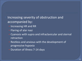  Increasing severity of obstruction and
accompanied by:
• Increasing HR and RR
• Flaring of alar nasi
• Cyanosis with supra and infraclavicular and sternal
retraction
• Restless and anxious with the development of
progressive hypoxia
• Duration of illness 7-14 days
12
 