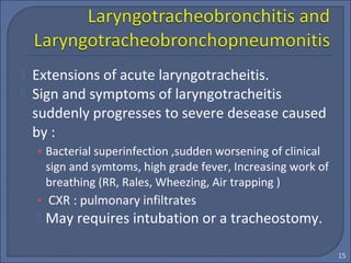  Extensions of acute laryngotracheitis.
 Sign and symptoms of laryngotracheitis
suddenly progresses to severe desease caused
by :
• Bacterial superinfection ,sudden worsening of clinical
sign and symtoms, high grade fever, Increasing work of
breathing (RR, Rales, Wheezing, Air trapping )
• CXR : pulmonary infiltrates
 May requires intubation or a tracheostomy.
15
 