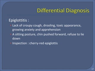  Epiglottitis :
• Lack of croupy cough, drooling, toxic appearance,
growing anxiety and apprehension
• A sitting posture, chin pushed forward, refuse to lie
down
• Inspection : cherry-red epiglottis
17
 