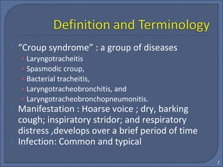  “Croup syndrome” : a group of diseases
• Laryngotracheitis
• Spasmodic croup,
• Bacterial tracheitis,
• Laryngotracheobronchitis, and
• Laryngotracheobronchopneumonitis.
 Manifestation : Hoarse voice ; dry, barking
cough; inspiratory stridor; and respiratory
distress ,develops over a brief period of time
 Infection: Common and typical
2
 