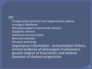  DD :
• Foreign body aspiration and angioneurotic edema
• Laryngeal diphtheria
• Retropharyngeal or peritonsilar abscess
• Subglottic stenosis
• Infectious mononucleosis
• Bacterial tracheitis
• Paraquat poisoning
• Importance information : immunization history,
clinical evidence of pharyngeal involvement,
greater degree of hoarseness and relative
slowness of disease progression
21
 