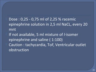  Dose : 0,25 - 0,75 ml of 2,25 % racemic
epinephrine solution in 2,5 ml NaCL, every 20
mnt
 If not available, 5 ml mixture of l-isomer
epinephrine and saline ( 1:100)
 Caution : tachycardia, ToF, Ventricular outlet
obstruction
28
 