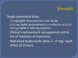  Single parenteral dose;
• 0,6 mg/kgBW dexamethason( max 10 mg)
• 0,15 mg /kgBW dexamethason is as effective as 0,3 or
0,6 mg /kgBW in relieving symptom
•Clinical improvement not apparent until 6
hrs of initiation of treatment
•Nebulized budesonide (dose 2 - 4 mg), rapid
effect (2-4 hour)
29
 