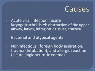 1. Acute viral infection : acute
laryngotracheitis  obstruction of the upper
airway, larynx, infraglottic tissues, trachea
2. Bacterial and atypical agents
3. Noninfectious : foreign body aspiration,
trauma (Intubation), and allergic reaction
( acute angioneurotic edema)
3
 