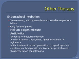  Endotracheal intubation
• Severe croup, with hypercarbia and probable respiratory
failure
• Only for brief period
 Helium-oxigen mixture
 Antibiotics
 Evidence for bacterial infection
 Aim for S aureus, S pyogenes, S pneumoniae and H
influenzae
 Initial treatment second generation of cephalosporin or
combination therapy with semisyntethic penicillin and
third-generation cephalosporin
30
 