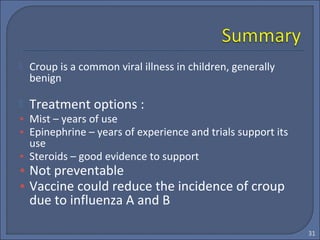 Croup is a common viral illness in children, generally
benign
 Treatment options :
• Mist – years of use
• Epinephrine – years of experience and trials support its
use
• Steroids – good evidence to support
• Not preventable
• Vaccine could reduce the incidence of croup
due to influenza A and B
31
 