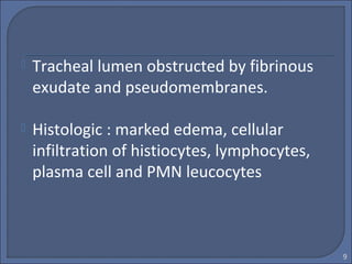  Tracheal lumen obstructed by fibrinous
exudate and pseudomembranes.
 Histologic : marked edema, cellular
infiltration of histiocytes, lymphocytes,
plasma cell and PMN leucocytes
9
 