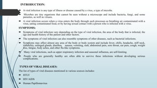 INTRODUCTION:
 A viral infection is any type of illness or disease caused by a virus, a type of microbe.
 Microbes are tiny organisms that cannot be seen without a microscope and include bacteria, fungi, and some
parasites, as well as viruses.
 A viral infection occurs when a virus enters the body through such processes as breathing air contaminated with a
virus, eating contaminated food, or by having sexual contact with a person who is infected with a virus.
SYMPTOMS:
 Symptoms of viral infection vary depending on the type of viral infection, the area of the body that is infected, the
age and health history of the patient and other factors.
 The symptoms of viral infection can also resemble symptoms of other diseases, such as bacterial infections.
 Symptoms may affect almost any area of the body or body system and include fever, chills, headache, stiff neck,
irritability, enlarged glands, diarrhea, nausea, vomiting, rash, abdominal pain, sore throat, ear pain, cough, weight
loss, fatigue, body aches, and other flu-like symptoms.
 Many viral infections, such as upper respiratory infection and seasonal influenza, are self-limiting.
 People who are generally healthy are often able to survive these infections without developing serious
complications.
TYPES OF VIRAL DISEASES:
The list of types of viral diseases mentioned in various sources includes:
 HTLV
 HIV/AIDS
 Human Papillomavirus
 