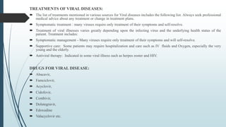 TREATMENTS OF VIRAL DISEASES:
 The list of treatments mentioned in various sources for Viral diseases includes the following list. Always seek professional
medical advice about any treatment or change in treatment plans.
 Symptomatic treatment : many viruses require only treatment of their symptoms and self-resolve.
 Treatment of viral illnesses varies greatly depending upon the infecting virus and the underlying health status of the
patient. Treatment includes:
 Symptomatic management - Many viruses require only treatment of their symptoms and will self-resolve.
 Supportive care: Some patients may require hospitalization and care such as IV fluids and Oxygen, especially the very
young and the elderly.
 Antiviral therapy: Indicated in some viral illness such as herpes zoster and HIV.
DRUGS FOR VIRAL DISEASE:
 Abacavir,
 Famciclovir,
 Acyclovir,
 Cidofovir,
 Combivir,
 Dolutegravir,
 Edoxudine
 Valacyclovir etc.
 