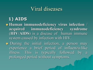 Viral diseases
1) AIDS
 Human immunodeficiency virus infection /
acquired immunodeficiency syndrome
(HIV/AIDS) is a disease of human immune
system caused by infection with HIV.
 During the initial infection, a person may
experience a brief period of influenza-like
illness. This is typically followed by a
prolonged period without symptoms.
 