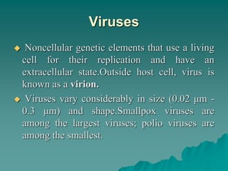 Viruses
 Noncellular genetic elements that use a living
cell for their replication and have an
extracellular state.Outside host cell, virus is
known as a virion.
 Viruses vary considerably in size (0.02 μm -
0.3 μm) and shape.Smallpox viruses are
among the largest viruses; polio viruses are
among the smallest.
 
