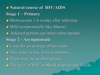  Natural course of HIV/AIDS
Stage 1 – Primary
 Short,occurs 1-6 weeks after infection
 Mild symptoms(flu like illness)
 Infected person can infect other people
Stage 2 - Asymptomatic
 Lasts for an average of ten years
 This stage is free from symptoms
 There may be swollen glands
 The level of HIV in blood drops to low levels
 