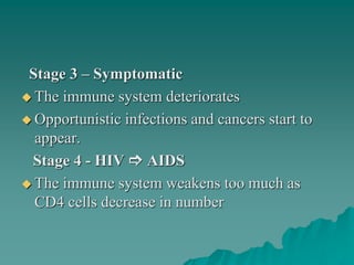 Stage 3 – Symptomatic
 The immune system deteriorates
 Opportunistic infections and cancers start to
appear.
Stage 4 - HIV  AIDS
 The immune system weakens too much as
CD4 cells decrease in number
 