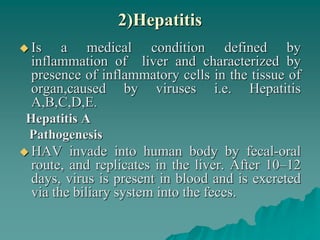 2)Hepatitis
 Is a medical condition defined by
inflammation of liver and characterized by
presence of inflammatory cells in the tissue of
organ,caused by viruses i.e. Hepatitis
A,B,C,D,E.
Hepatitis A
Pathogenesis
 HAV invade into human body by fecal-oral
route, and replicates in the liver. After 10–12
days, virus is present in blood and is excreted
via the biliary system into the feces.
 