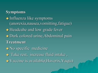 Symptoms
 Influenza like symptoms
(anorexia,nausea,vomitting,fatigue)
 Headcahe and low grade fever
 Dark colored urine,Abdominal pain
Treatment
 No specific medicine
 Take rest, increase fluid intake ,
 Vaccine is available(Haverix,Vaqta)
 