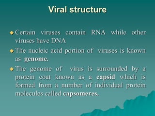 Viral structure
 Certain viruses contain RNA while other
viruses have DNA
 The nucleic acid portion of viruses is known
as genome.
 The genome of virus is surrounded by a
protein coat known as a capsid which is
formed from a number of individual protein
molecules called capsomeres.
 