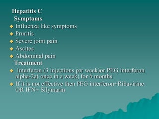 Hepatitis C
Symptoms
 Influenza like symptoms
 Pruritis
 Severe joint pain
 Ascites
 Abdominal pain
Treatment
 Interferon (3 injections per week)or PEG interferon
alpha-2a( once in a week) for 6 months
 If it is not effective then PEG interferon+Ribavirine
OR IFN+ Silymarin
 