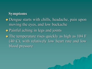 Symptoms
 Dengue starts with chills, headache, pain upon
moving the eyes, and low backache
 Painful aching in legs and joints
 The temperature rises quickly as high as 104 F
(40 C), with relatively low heart rate and low
blood pressure
 