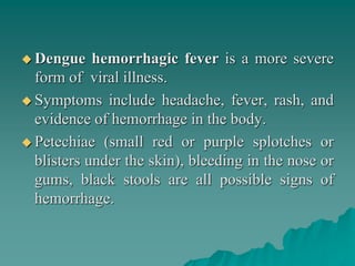  Dengue hemorrhagic fever is a more severe
form of viral illness.
 Symptoms include headache, fever, rash, and
evidence of hemorrhage in the body.
 Petechiae (small red or purple splotches or
blisters under the skin), bleeding in the nose or
gums, black stools are all possible signs of
hemorrhage.
 