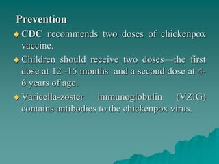 Prevention
 CDC recommends two doses of chickenpox
vaccine.
 Children should receive two doses—the first
dose at 12 -15 months and a second dose at 4-
6 years of age.
 Varicella-zoster immunoglobulin (VZIG)
contains antibodies to the chickenpox virus.
 