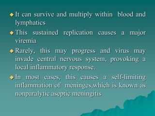  It can survive and multiply within blood and
lymphatics
 This sustained replication causes a major
viremia
 Rarely, this may progress and virus may
invade central nervous system, provoking a
local inflammatory response.
 In most cases, this causes a self-limiting
inflammation of meninges,which is known as
nonparalytic aseptic meningitis
 