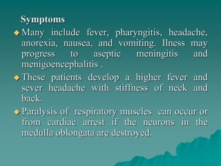 Symptoms
 Many include fever, pharyngitis, headache,
anorexia, nausea, and vomiting. Ilness may
progress to aseptic meningitis and
menigoencephalitis .
 These patients develop a higher fever and
sever headache with stiffness of neck and
back.
 Paralysis of respiratory muscles can occur or
from cardiac arrest if the neurons in the
medulla oblongata are destroyed.
 