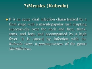 7)Measles (Rubeola)
 It is an acute viral infection characterized by a
final stage with a maculopapular rash erupting
successively over the neck and face, trunk,
arms, and legs, and accompanied by a high
fever. It is caused by infection with the
Rubeola virus, a paramyxovirus of the genus
Morbillivirus.
 