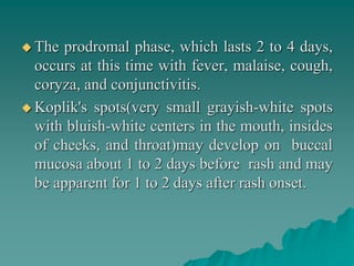  The prodromal phase, which lasts 2 to 4 days,
occurs at this time with fever, malaise, cough,
coryza, and conjunctivitis.
 Koplik's spots(very small grayish-white spots
with bluish-white centers in the mouth, insides
of cheeks, and throat)may develop on buccal
mucosa about 1 to 2 days before rash and may
be apparent for 1 to 2 days after rash onset.
 