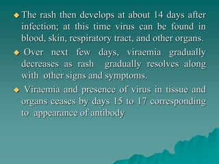  The rash then develops at about 14 days after
infection; at this time virus can be found in
blood, skin, respiratory tract, and other organs.
 Over next few days, viraemia gradually
decreases as rash gradually resolves along
with other signs and symptoms.
 Viraemia and presence of virus in tissue and
organs ceases by days 15 to 17 corresponding
to appearance of antibody
 