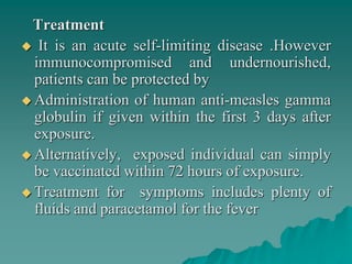 Treatment
 It is an acute self-limiting disease .However
immunocompromised and undernourished,
patients can be protected by
 Administration of human anti-measles gamma
globulin if given within the first 3 days after
exposure.
 Alternatively, exposed individual can simply
be vaccinated within 72 hours of exposure.
 Treatment for symptoms includes plenty of
fluids and paracetamol for the fever
 