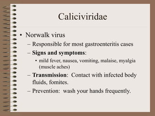 Caliciviridae
• Norwalk virus
– Responsible for most gastroenteritis cases
– Signs and symptoms:
• mild fever, nausea, vomiting, malaise, myalgia
(muscle aches)
– Transmission: Contact with infected body
fluids, fomites.
– Prevention: wash your hands frequently.
 