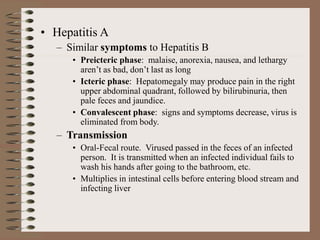• Hepatitis A
– Similar symptoms to Hepatitis B
• Preicteric phase: malaise, anorexia, nausea, and lethargy
aren’t as bad, don’t last as long
• Icteric phase: Hepatomegaly may produce pain in the right
upper abdominal quadrant, followed by bilirubinuria, then
pale feces and jaundice.
• Convalescent phase: signs and symptoms decrease, virus is
eliminated from body.
– Transmission
• Oral-Fecal route. Virused passed in the feces of an infected
person. It is transmitted when an infected individual fails to
wash his hands after going to the bathroom, etc.
• Multiplies in intestinal cells before entering blood stream and
infecting liver
 