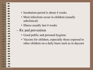 • Incubation period is about 4 weeks
• Most infections occur in children (usually
subclinical)
• Illness usually last 4 weeks
– Rx and prevention
• Good public and personal hygiene
• Vaccine for children, especially those exposed to
other children on a daily basis such as in daycare
 