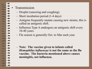 • Transmission
– Droplet (sneezing and coughing)
– Short incubation period (1-4 days)
– Antigens frequently mutate causing new strains, this is
called an antigenic shift.
– Influenza Type A undergoes an antigenic shift every
10-40 years.
– Flu season is generally Oct. to Mar each year.
– Note: The vaccine given to infants called
Hemophilus influenzae is not the same as the flu
vaccine. The bacteria mentioned above causes
meningitis, not influenza.
 