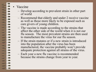 • Vaccine
– Develop according to prevalent strain in other part
of world
– Recommend that elderly and under 2 receive vaccine
as well as those more likely to be exposed such as
care givers of young children.
– The vaccine is made according to the strains that
affect the other side of the world when it is not our
flu season. The most prevalent strains are then used
to manufacture the virus for our flu season.
– If the strain mutates or if a new strain is introduced
into the population after the virus has been
manufactured, the vaccine probably won’t provide
adequate protection against all strains of the virus.
– Each year a new flu vaccine is recommended
because the strains change from year to year.
 