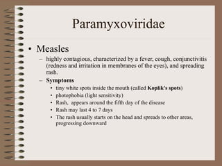 Paramyxoviridae
• Measles
– highly contagious, characterized by a fever, cough, conjunctivitis
(redness and irritation in membranes of the eyes), and spreading
rash.
– Symptoms
• tiny white spots inside the mouth (called Koplik's spots)
• photophobia (light sensitivity)
• Rash, appears around the fifth day of the disease
• Rash may last 4 to 7 days
• The rash usually starts on the head and spreads to other areas,
progressing downward
 